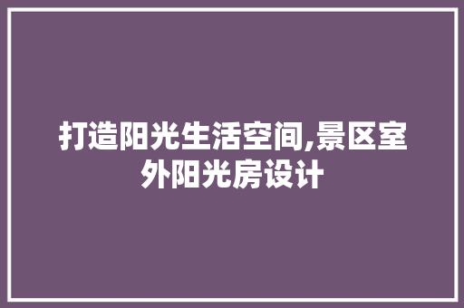 打造阳光生活空间,景区室外阳光房设计