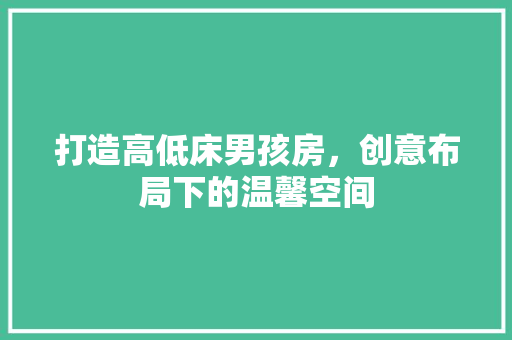 打造高低床男孩房，创意布局下的温馨空间