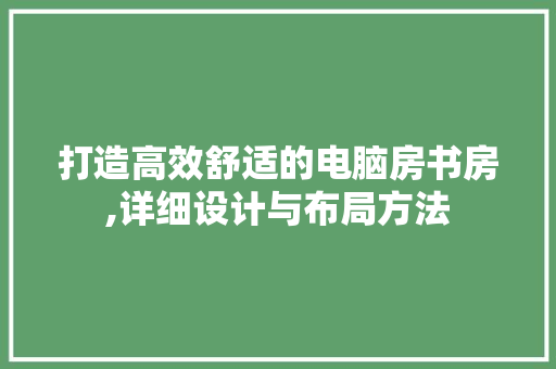 打造高效舒适的电脑房书房,详细设计与布局方法