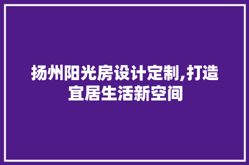 扬州阳光房设计定制,打造宜居生活新空间