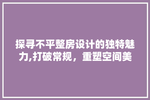 探寻不平整房设计的独特魅力,打破常规，重塑空间美学