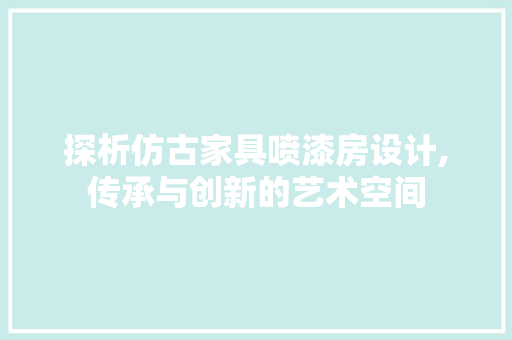 探析仿古家具喷漆房设计,传承与创新的艺术空间