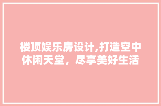 楼顶娱乐房设计,打造空中休闲天堂，尽享美好生活