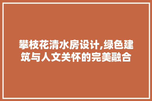 攀枝花清水房设计,绿色建筑与人文关怀的完美融合
