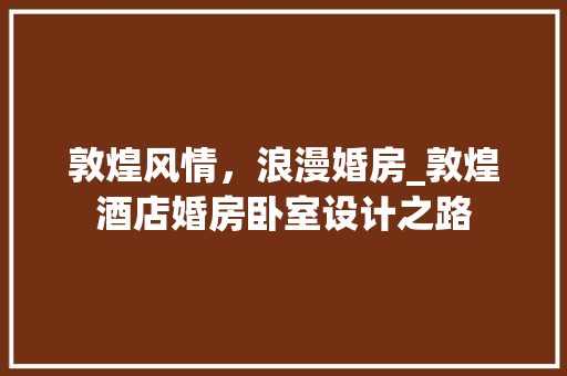 敦煌风情，浪漫婚房_敦煌酒店婚房卧室设计之路