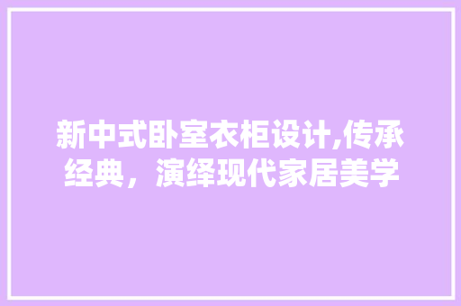 新中式卧室衣柜设计,传承经典，演绎现代家居美学
