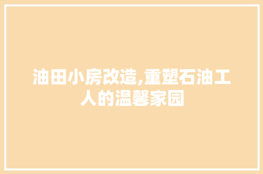油田小房改造,重塑石油工人的温馨家园