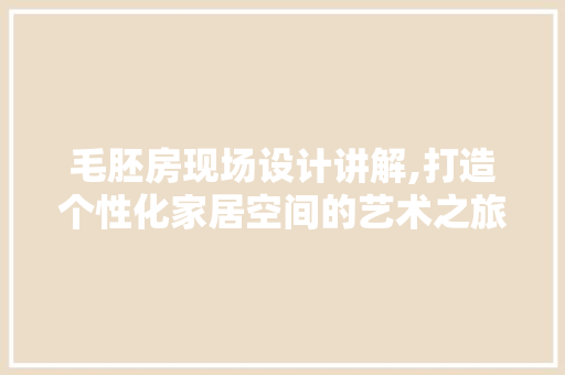 毛胚房现场设计讲解,打造个性化家居空间的艺术之旅