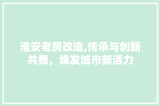 淮安老房改造,传承与创新共舞，焕发城市新活力