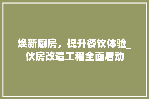 焕新厨房，提升餐饮体验_伙房改造工程全面启动
