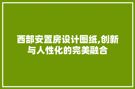 西部安置房设计图纸,创新与人性化的完美融合