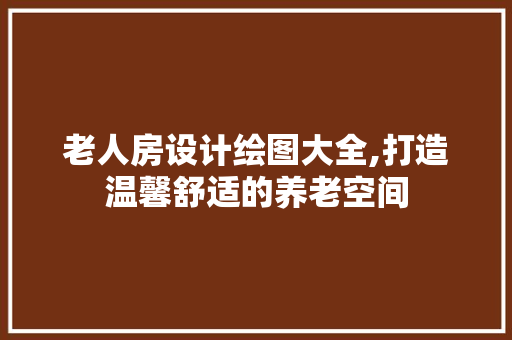 老人房设计绘图大全,打造温馨舒适的养老空间
