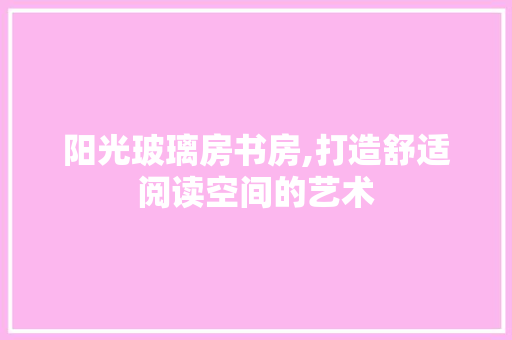 阳光玻璃房书房,打造舒适阅读空间的艺术