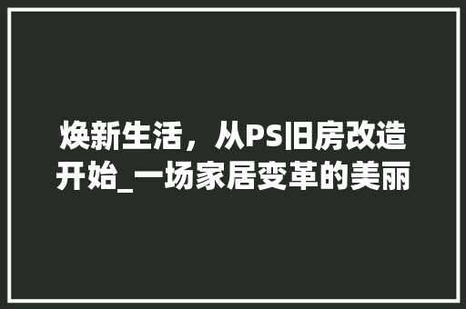 焕新生活，从PS旧房改造开始_一场家居变革的美丽旅程