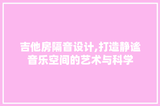 吉他房隔音设计,打造静谧音乐空间的艺术与科学