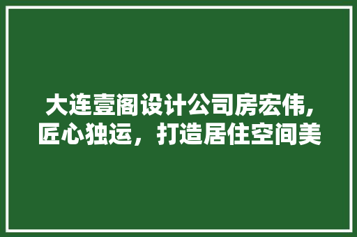 大连壹阁设计公司房宏伟,匠心独运，打造居住空间美学