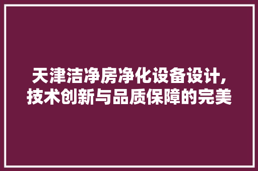 天津洁净房净化设备设计,技术创新与品质保障的完美融合