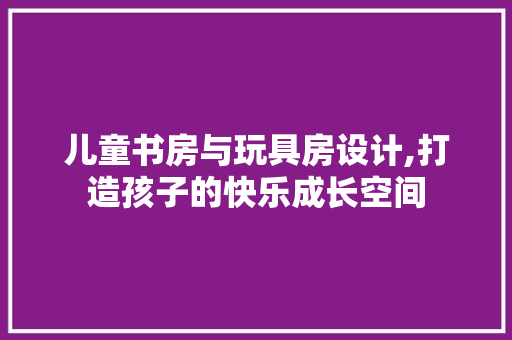 儿童书房与玩具房设计,打造孩子的快乐成长空间