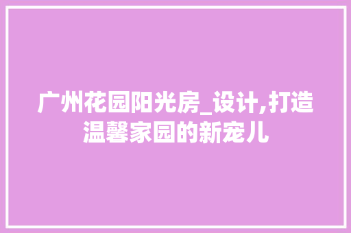 广州花园阳光房_设计,打造温馨家园的新宠儿