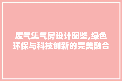 废气集气房设计图鉴,绿色环保与科技创新的完美融合