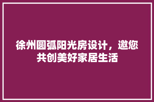 徐州圆弧阳光房设计，邀您共创美好家居生活