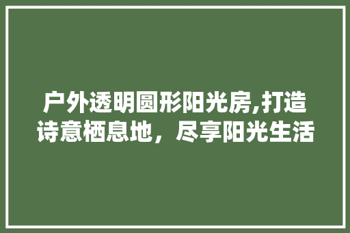 户外透明圆形阳光房,打造诗意栖息地，尽享阳光生活