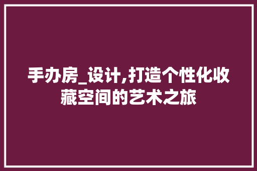 手办房_设计,打造个性化收藏空间的艺术之旅