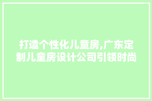 打造个性化儿童房,广东定制儿童房设计公司引领时尚潮流