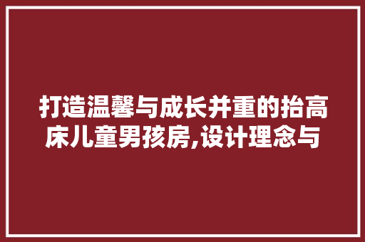 打造温馨与成长并重的抬高床儿童男孩房,设计理念与方法分享