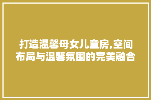 打造温馨母女儿童房,空间布局与温馨氛围的完美融合