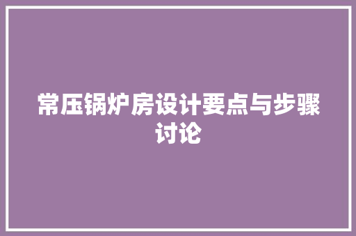 常压锅炉房设计要点与步骤讨论