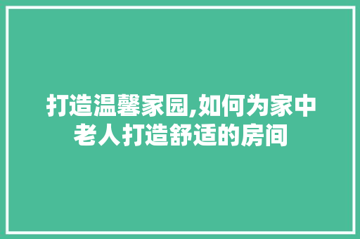 打造温馨家园,如何为家中老人打造舒适的房间