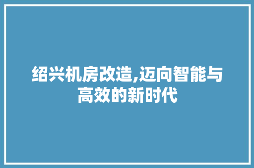 绍兴机房改造,迈向智能与高效的新时代