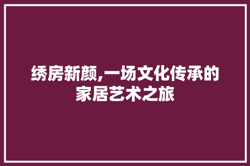 绣房新颜,一场文化传承的家居艺术之旅