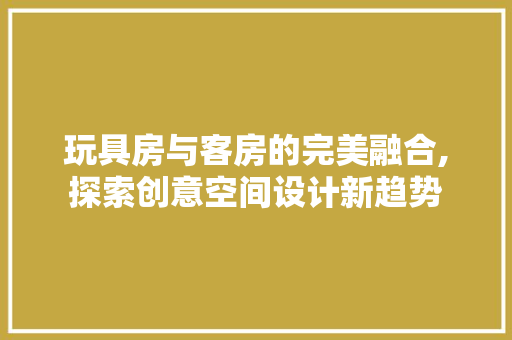 玩具房与客房的完美融合,探索创意空间设计新趋势