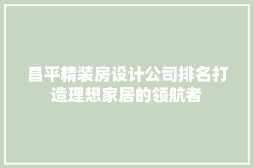 昌平精装房设计公司排名打造理想家居的领航者