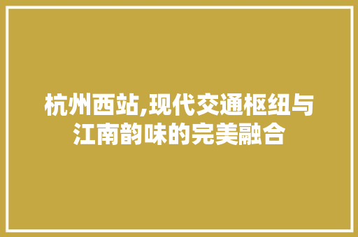 杭州西站,现代交通枢纽与江南韵味的完美融合