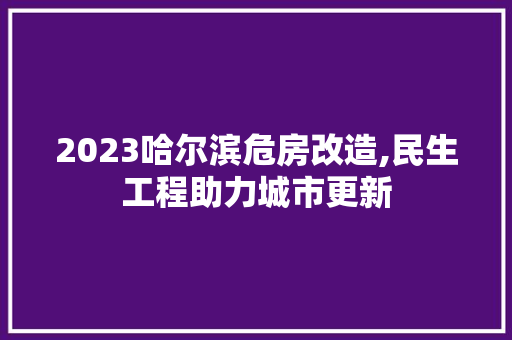 2023哈尔滨危房改造,民生工程助力城市更新