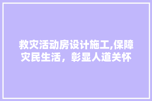 救灾活动房设计施工,保障灾民生活，彰显人道关怀