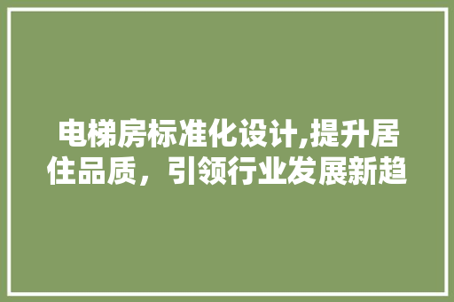 电梯房标准化设计,提升居住品质，引领行业发展新趋势