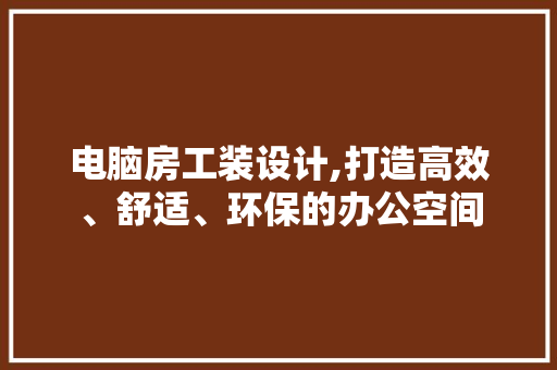 电脑房工装设计,打造高效、舒适、环保的办公空间
