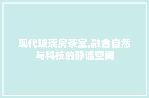 现代玻璃房茶室,融合自然与科技的静谧空间