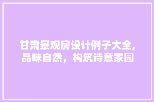 甘肃景观房设计例子大全,品味自然，构筑诗意家园