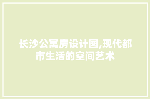 长沙公寓房设计图,现代都市生活的空间艺术
