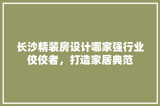长沙精装房设计哪家强行业佼佼者，打造家居典范