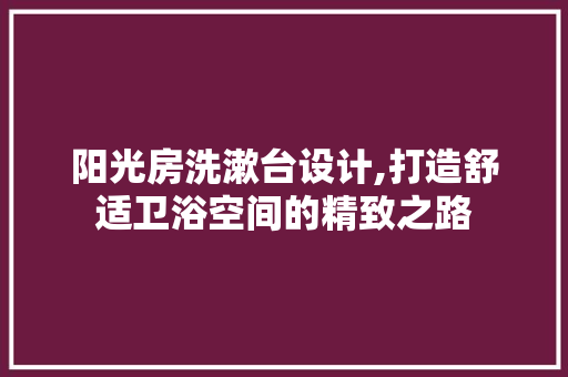 阳光房洗漱台设计,打造舒适卫浴空间的精致之路