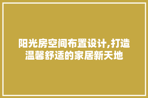 阳光房空间布置设计,打造温馨舒适的家居新天地