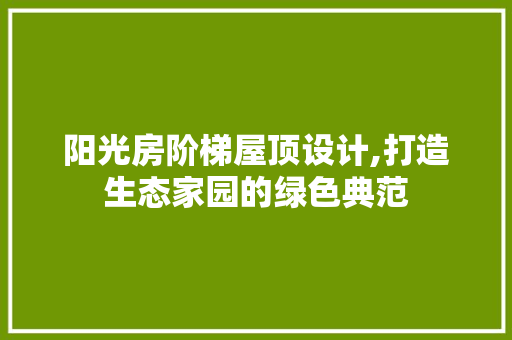 阳光房阶梯屋顶设计,打造生态家园的绿色典范