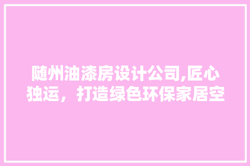 随州油漆房设计公司,匠心独运，打造绿色环保家居空间