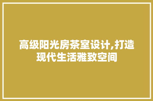 高级阳光房茶室设计,打造现代生活雅致空间